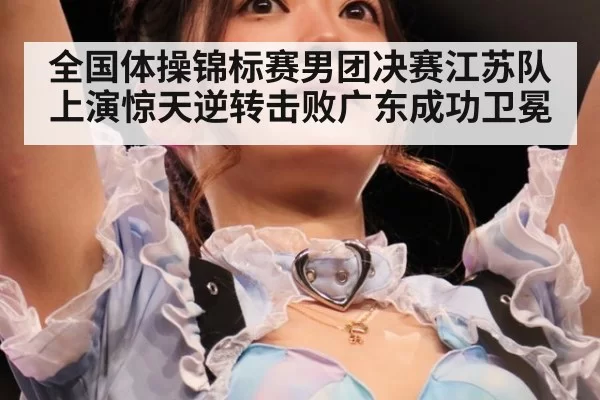 全国体操锦标赛男团决赛江苏队上演惊天逆转击败广东成功卫冕